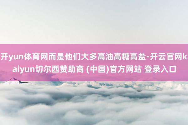 开yun体育网而是他们大多高油高糖高盐-开云官网kaiyun切尔西赞助商 (中国)官方网站 登录入口