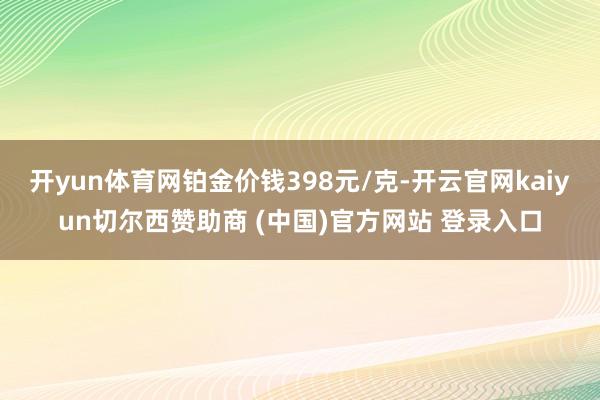 开yun体育网铂金价钱398元/克-开云官网kaiyun切尔西赞助商 (中国)官方网站 登录入口