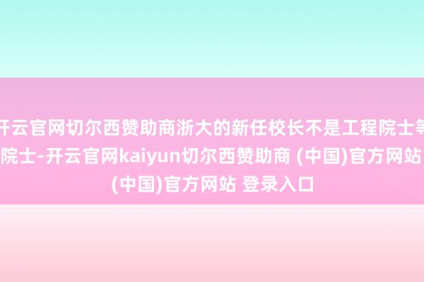 开云官网切尔西赞助商浙大的新任校长不是工程院士等于科学院院士-开云官网kaiyun切尔西赞助商 (中国)官方网站 登录入口