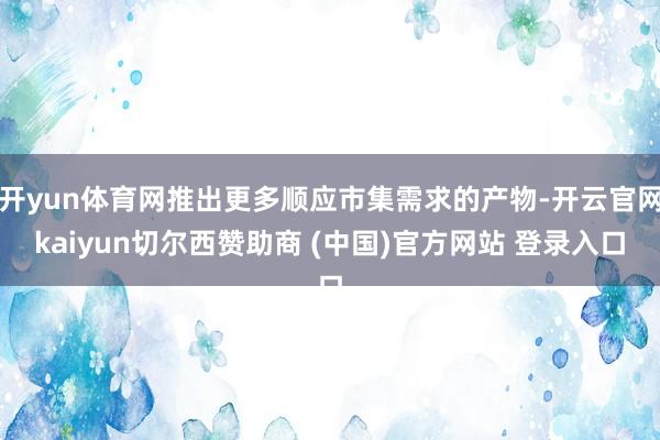 开yun体育网推出更多顺应市集需求的产物-开云官网kaiyun切尔西赞助商 (中国)官方网站 登录入口