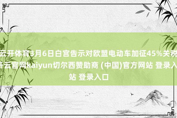 云开体育3月6日白宫告示对欧盟电动车加征45%关税-开云官网kaiyun切尔西赞助商 (中国)官方网站 登录入口