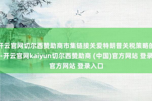 开云官网切尔西赞助商市集链接关爱特朗普关税策略的发展-开云官网kaiyun切尔西赞助商 (中国)官方网站 登录入口