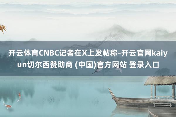 开云体育　　CNBC记者在X上发帖称-开云官网kaiyun切尔西赞助商 (中国)官方网站 登录入口