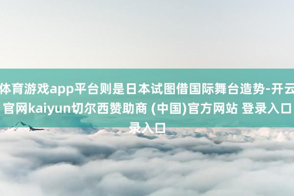 体育游戏app平台则是日本试图借国际舞台造势-开云官网kaiyun切尔西赞助商 (中国)官方网站 登录入口