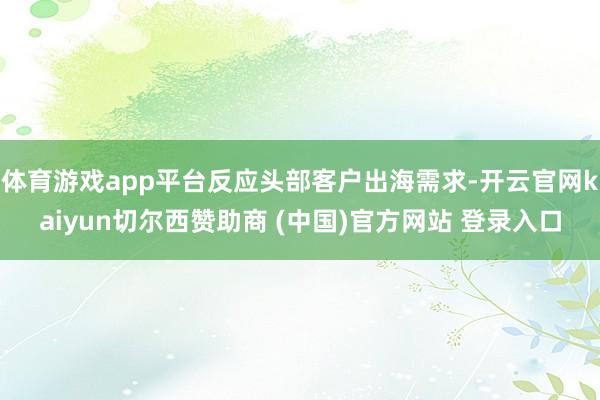 体育游戏app平台反应头部客户出海需求-开云官网kaiyun切尔西赞助商 (中国)官方网站 登录入口