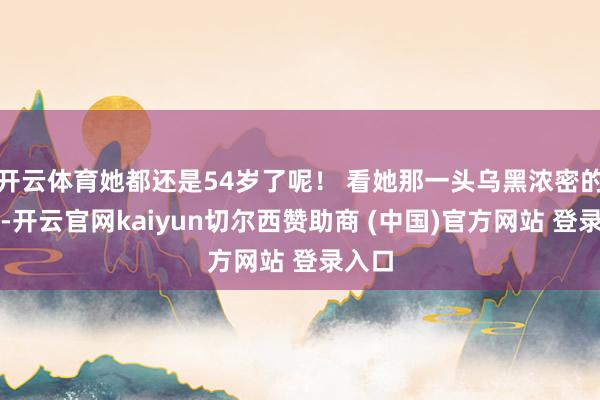 开云体育她都还是54岁了呢！ 看她那一头乌黑浓密的秀发-开云官网kaiyun切尔西赞助商 (中国)官方网站 登录入口