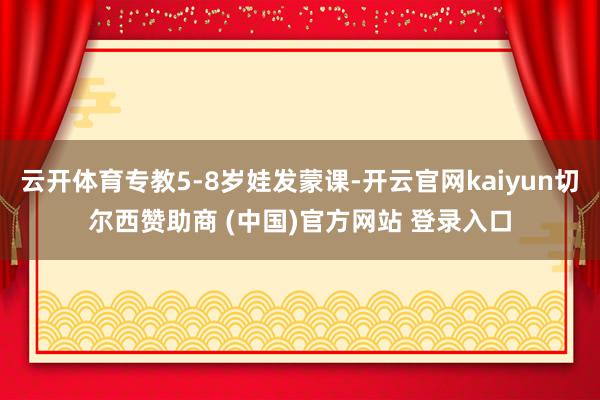 云开体育专教5-8岁娃发蒙课-开云官网kaiyun切尔西赞助商 (中国)官方网站 登录入口