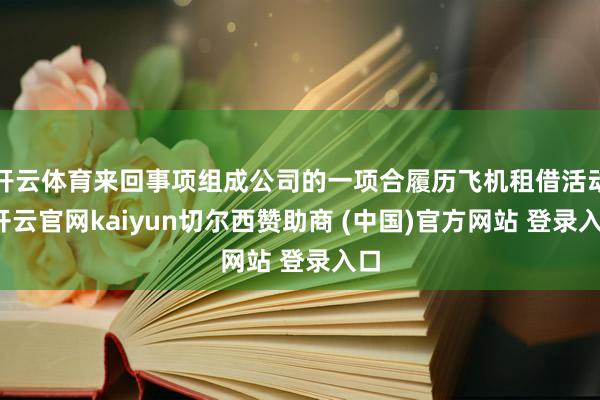 开云体育来回事项组成公司的一项合履历飞机租借活动-开云官网kaiyun切尔西赞助商 (中国)官方网站 登录入口