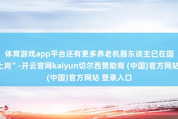 体育游戏app平台　　还有更多养老机器东谈主已在国内多地“上岗”-开云官网kaiyun切尔西赞助商 (中国)官方网站 登录入口