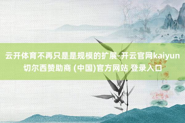 云开体育不再只是是规模的扩展-开云官网kaiyun切尔西赞助商 (中国)官方网站 登录入口