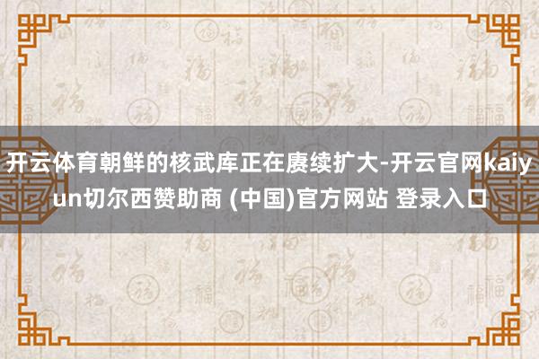 开云体育朝鲜的核武库正在赓续扩大-开云官网kaiyun切尔西赞助商 (中国)官方网站 登录入口