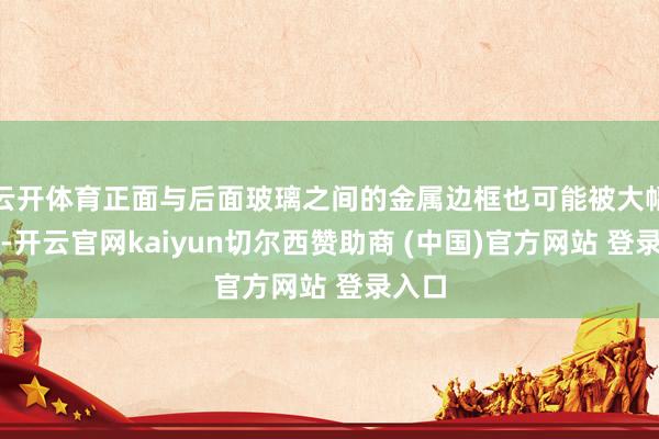 云开体育正面与后面玻璃之间的金属边框也可能被大幅弱化-开云官网kaiyun切尔西赞助商 (中国)官方网站 登录入口