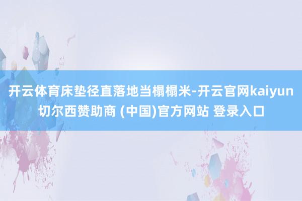 开云体育床垫径直落地当榻榻米-开云官网kaiyun切尔西赞助商 (中国)官方网站 登录入口
