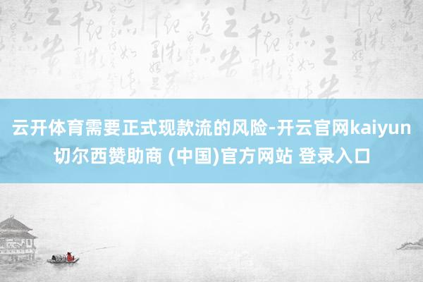 云开体育需要正式现款流的风险-开云官网kaiyun切尔西赞助商 (中国)官方网站 登录入口