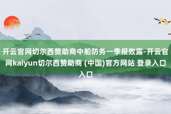 开云官网切尔西赞助商　　中船防务一季报败露-开云官网kaiyun切尔西赞助商 (中国)官方网站 登录入口