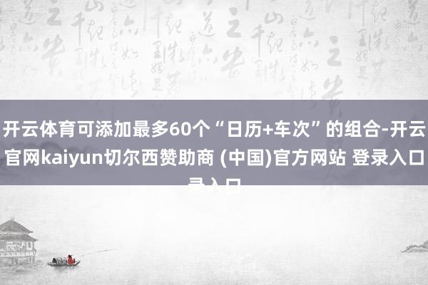 开云体育可添加最多60个“日历+车次”的组合-开云官网kaiyun切尔西赞助商 (中国)官方网站 登录入口