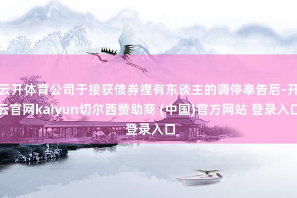 云开体育公司于接获债券捏有东谈主的调停奉告后-开云官网kaiyun切尔西赞助商 (中国)官方网站 登录入口