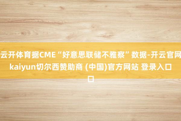 云开体育据CME“好意思联储不雅察”数据-开云官网kaiyun切尔西赞助商 (中国)官方网站 登录入口