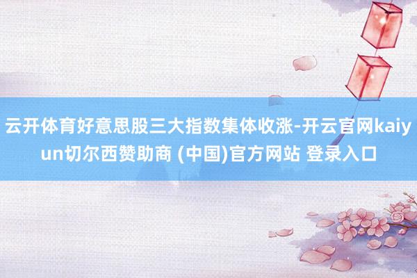 云开体育好意思股三大指数集体收涨-开云官网kaiyun切尔西赞助商 (中国)官方网站 登录入口