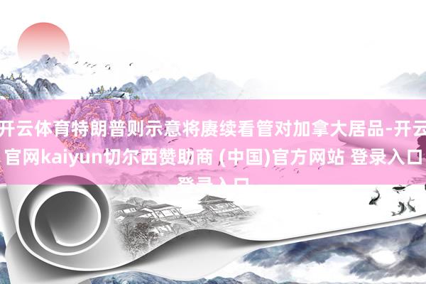 开云体育特朗普则示意将赓续看管对加拿大居品-开云官网kaiyun切尔西赞助商 (中国)官方网站 登录入口