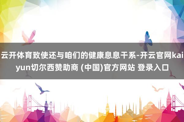 云开体育致使还与咱们的健康息息干系-开云官网kaiyun切尔西赞助商 (中国)官方网站 登录入口
