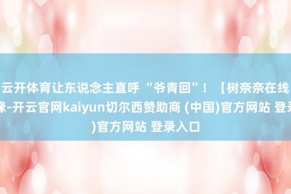 云开体育让东说念主直呼 “爷青回”！【树奈奈在线找情缘-开云官网kaiyun切尔西赞助商 (中国)官方网站 登录入口