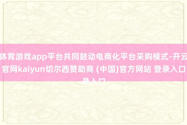 体育游戏app平台共同鼓动电商化平台采购模式-开云官网kaiyun切尔西赞助商 (中国)官方网站 登录入口