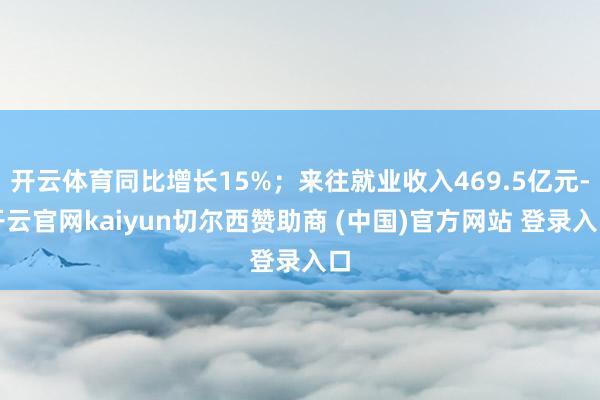 开云体育同比增长15%；来往就业收入469.5亿元-开云官网kaiyun切尔西赞助商 (中国)官方网站 登录入口