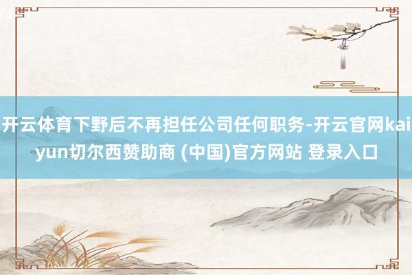开云体育下野后不再担任公司任何职务-开云官网kaiyun切尔西赞助商 (中国)官方网站 登录入口